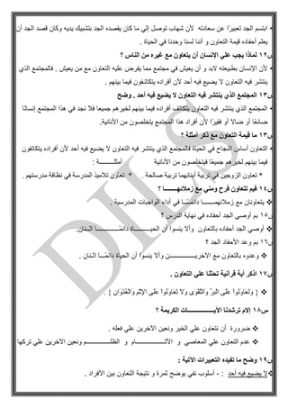 ‫أن‬ ‫الجد‬ ‫قصد‬ ‫وكان‬ ‫يديه‬ ‫بتشبيك‬ ‫الجد‬ ‫يقصده‬ ‫كان‬ ‫ما‬ ‫إلي‬ ‫توصل‬ ‫شهاب‬ ‫ألن‬ ‫سعادته‬ ‫عن‬ ‫ًا‬‫ر‬‫تعبي‬ ‫الجد‬ ‫ابتسم‬
‫لسن‬ ‫أننا‬ ‫و‬ ‫التعاون‬ ‫قيمة‬ ‫أحفاده‬ ‫يعلم‬. ‫الحياة‬ ‫في‬ ‫وحدنا‬ ‫ا‬
‫س‬12‫؟‬ ‫الناس‬ ‫من‬ ‫غيره‬ ‫مع‬ ‫يتعاون‬ ‫أن‬ ‫اإلنسان‬ ‫علي‬ ‫يجب‬ ‫لماذا‬
‫الذي‬ ‫فالمجتمع‬ . ‫يعيش‬ ‫من‬ ‫مع‬ ‫التعاون‬ ‫عليه‬ ‫يفرض‬ ‫مما‬ ‫مجتمع‬ ‫في‬ ‫يعيش‬ ‫أن‬ ‫و‬ ‫البد‬ ‫بطبيعته‬ ‫اإلنسان‬ ‫ألن‬
. ‫بينهم‬ ‫فيما‬ ‫يتكاتـفون‬ ‫أفراده‬ ‫ألن‬ ‫أحد‬ ‫فيه‬ ‫يضيع‬ ‫ال‬ ‫التعاون‬ ‫فيه‬ ‫ينتشر‬
‫س‬13‫ي‬ ‫الذي‬ ‫المجتمع‬‫وضح‬ . ‫أحد‬ ‫فيه‬ ‫يضيع‬ ‫ال‬ ‫التعاون‬ ‫فيه‬ ‫نتشر‬
‫ًا‬‫ن‬‫إنسا‬ ‫المجتمع‬ ‫هذا‬ ‫في‬ ‫نجد‬ ‫فال‬ ‫جميعا‬ ‫لخيرهم‬ ‫بينهم‬ ‫فيما‬ ‫أفراده‬ ‫يتكاتف‬ ‫التعاون‬ ‫فيه‬ ‫ينتشر‬ ‫الذي‬ ‫المجتمع‬
.‫األنانية‬ ‫من‬ ‫يتخلصون‬ ‫المجتمع‬ ‫هذا‬ ‫أفراد‬ ‫ألن‬ ‫ًا‬‫ر‬‫فقي‬ ‫أو‬ ‫ضاال‬ ‫أو‬ ‫ًا‬‫ع‬‫ضائ‬
‫س‬13‫؟‬ ‫أمثلة‬ ‫ذكر‬ ‫مع‬ ‫التعاون‬ ‫قيمة‬ ‫ما‬
‫ا‬ ‫أساس‬ ‫التعاون‬‫يتكاتفون‬ ‫أفراده‬ ‫ألن‬ ‫أحد‬ ‫فيه‬ ‫يضيع‬ ‫ال‬ ‫التعاون‬ ‫فيه‬ ‫ينتشر‬ ‫الذي‬ ‫فالمجتمع‬ ‫الحياة‬ ‫في‬ ‫لنجاح‬
: ‫أمثلـــــــــة‬ ‫األنانية‬ ‫من‬ ‫فيتخلصون‬ ‫ًا‬‫ع‬‫جمي‬ ‫لخيرهم‬ ‫بينهم‬ ‫فيما‬
‫مدرس‬ ‫نظاف‬ ‫في‬ ‫المدرس‬ ‫أالميذ‬ ‫أعاون‬ * . ‫صالح‬ ‫أربي‬ ‫أبنائهما‬ ‫أربي‬ ‫في‬ ‫الزوجين‬ ‫أعاون‬ *. ‫تهم‬
‫س‬14‫؟‬ ‫زمالئهــــــــا‬ ‫مع‬ ‫ومني‬ ‫فرح‬ ‫تتعاون‬ ‫فيم‬
. ‫المدرسية‬ ‫الواجبات‬ ‫أداء‬ ‫في‬ ‫ًــا‬‫ـ‬‫دائمـ‬ ‫زمالئهمـــــــا‬ ‫مع‬ ‫يتعاونان‬
‫س‬51‫؟‬ ‫الدرس‬ ‫نهاية‬ ‫في‬ ‫أحفاده‬ ‫الجد‬ ‫أوصي‬ ‫بم‬
.‫اثــنان‬ ‫ًــــــــــــــا‬‫م‬‫دائ‬ ‫الحيــــــــــاة‬ ‫أن‬ ‫ينسوا‬ ‫وأال‬ ‫بالتعاون‬ ‫أحفاده‬ ‫الجد‬ ‫أوصي‬
‫س‬51‫وع‬ ‫بم‬‫؟‬ ‫الجد‬ ‫األحفاد‬ ‫د‬
. ‫اثـنان‬ ‫ًـــا‬‫م‬‫دائ‬ ‫الحياة‬ ‫أن‬ ‫ينسوا‬ ‫وأال‬ ‫اآلخريــــــــــــــــن‬ ‫مع‬ ‫بالتعاون‬ ‫وعدوه‬
‫س‬17. ‫التعاون‬ ‫علي‬ ‫تحثنا‬ ‫قرآنية‬ ‫أية‬ ‫اذكر‬
{ِ‫ن‬‫َا‬‫و‬ْ‫د‬ُ‫ع‬ْ‫ل‬‫َا‬‫و‬ ِ‫م‬ْ‫ث‬ِ‫إل‬‫ا‬ ‫َى‬‫ل‬َ‫ع‬ ْ‫ا‬‫ُم‬‫ن‬َ‫و‬‫َا‬‫ع‬َ‫أ‬ َ‫ال‬َ‫و‬ ‫َى‬‫م‬ْ‫ق‬َ‫ت‬‫َال‬‫و‬ ِ‫ر‬‫ْب‬‫ل‬‫ا‬ ‫َى‬‫ل‬َ‫ع‬ ْ‫ا‬‫ُم‬‫ن‬َ‫و‬‫َا‬‫ع‬َ‫أ‬َ‫و‬. }
‫س‬18‫ا‬ ‫ترشدنا‬ ‫إالم‬‫؟‬ ‫الكريمة‬ ‫آليـــــــــــــــــات‬
. ‫فعله‬ ‫علي‬ ‫اآلخرين‬ ‫ونعين‬ ‫الخير‬ ‫علي‬ ‫نتعاون‬ ‫أن‬ ‫ضرورة‬
. ‫تركها‬ ‫علي‬ ‫اآلخرين‬ ‫ونعين‬ ‫الظلـــــــــــــــم‬ ‫و‬ ‫اآلثــــــــــــــــــام‬ ‫و‬ ‫المعاصي‬ ‫علي‬ ‫التعاون‬ ‫عدم‬
‫س‬19: ‫اآلتية‬ ‫التعبيرات‬ ‫تفيده‬ ‫ما‬ ‫وضح‬
‫أحد‬ ‫فيه‬ ‫يضيع‬ ‫ال‬:-‫نفي‬ ‫أسلوب‬. ‫األفراد‬ ‫بين‬ ‫التعاون‬ ‫نتيجة‬ ‫و‬ ‫ثمرة‬ ‫يوضح‬
 