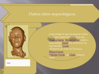 Outros sítios arqueológicos.
Luzia, uma descoberta arqueológica
notória de nome Luzia.
,
arqueológicos que revelaram restos
humanos anteriores a Clóvis são:
•Lagoa Santa, Minas Gerais, onde o
mais antigo fóssil das Américas foi
encontrado: Luzia.
•Pinturas no Vale do Peruaçu,
Minas Gerais
•Monte Verde, no Chile. Alguns
sítios
Outros sítios arqueológicos.Outros sítios arqueológicos.
 
