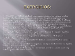 1 - (Ufscar 2006) (...) Pré-História do Brasil compreende a existência de uma crescente variedade
linguística, cultural e étnica, que acompanhou o crescimento demográfico das primeiras levas
constituídas por poucas pessoas (...) que chegaram à região até alcançar muitos milhões de habitantes
na época da chegada da frota de Cabral. (...) não houve apenas um processo histórico, mas numerosos,
distintos entre si, com múltiplas continuidades e descontinuidades, tantas quanto as etnias que se
formaram constituindo ao longo dos últimos 30, 40, 50, 60 ou 70 mil longos anos de ocupação humana
das Américas. (Pedro Paulo Funari e Francisco Silva Noeli. "Pré-História do Brasil", 2002.)
Considerando o texto, é correto afirmar que:
a) as populações indígenas brasileiras são de origem histórica diversa e, da perspectiva linguística,
étnica e cultural, se constituíram como sociedades distintas.
b) uma única leva imigratória humana chegou à América há 70 mil anos e dela descendem as
populações indígenas brasileiras atuais.
c) a concepção dos autores em relação à Pré-História do Brasil sustenta-se na ideia da construção de
uma experiência evolutiva e linear.
d) os autores descrevem o processo histórico das populações indígenas brasileiras como uma trajetória
fundada na ideia de crescente progresso cultural.
e) na época de Cabral, as populações indígenas brasileiras eram numerosas e estavam em um estágio
evolutivo igual ao da Pré-História europeia.
 