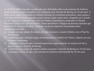 4 - (ENEM-2006) Segundo a explicação mais difundida sobre o povoamento da América,
grupos asiáticos teriam chegado a esse continente pelo Estreito de Bering, há 18 mil anos. A
partir dessa região, localizada no extremo noroeste do continente americano, esses grupos e
seus descendentes teriam migrado, pouco a pouco, para outras áreas, chegando ate a porção
sul do continente. Entretanto, por meio de estudos arqueológicos realizados no Parque
Nacional da Serra da Capivara (Piauí), foram descobertos vestígios da presença humana que
teriam ate 50 mil anos de idade. Validadas, as provas materiais encontradas pelos
arqueólogos no Piauí :
a) comprovam que grupos de origem africana cruzaram o oceano Atlântico ate o Piauí ha
18 mil anos.
b) confirmam que o homem surgiu primeiramente na América do Norte e, depois, povoou
os outros continentes.
c) contestam a teoria de que o homem americano surgiu primeiro na América do Sul e,
depois, cruzou o Estreito de Bering.
d) confirmam que grupos de origem asiática cruzaram o Estreito de Bering ha 18 mil anos.
e) contestam a teoria de que o povoamento da América teria iniciado ha 18 mil anos.
 