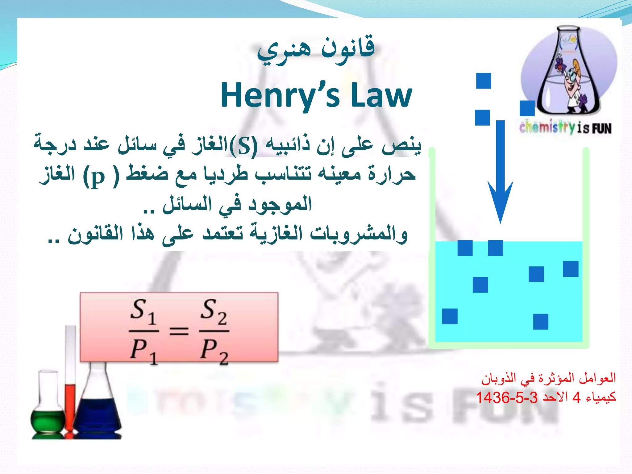 ‫هنري‬ ‫قانون‬
Henry’s Law
‫ينص‬‫إن‬ ‫على‬‫ذائبيه‬((S‫درجة‬ ‫عند‬ ‫سائل‬ ‫في‬ ‫الغاز‬
‫حرارة‬‫ضغط‬ ‫مع‬ ‫طرديا‬ ‫تتناسب‬ ‫معينه‬(p)‫الغاز‬
‫السائل‬ ‫في‬ ‫الموجود‬..
‫القانون‬ ‫هذا‬ ‫على‬ ‫تعتمد‬ ‫الغازية‬ ‫والمشروبات‬..
‫الذوبان‬ ‫في‬ ‫المؤثرة‬ ‫العوامل‬
‫كيمياء‬4‫االحد‬3-5-1436
 