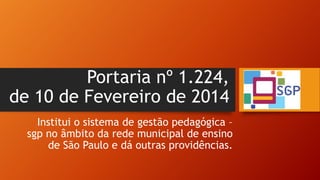 Portaria nº 1.224,
de 10 de Fevereiro de 2014
Institui o sistema de gestão pedagógica –
sgp no âmbito da rede municipal de ensino
de São Paulo e dá outras providências.
 