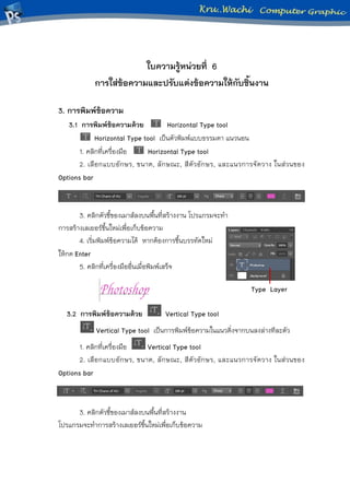 ใบความรู้หน่วยที่ 6
การใส่ข้อความและปรับแต่งข้อความให้กับชิ้นงาน
3. การพิมพ์ข้อความ
3.1 การพิมพ์ข้อความด้วย Horizontal Type tool
Horizontal Type tool เป็นตัวพิมพ์แบบธรรมดา แนวนอน
1. คลิกที่เครื่องมือ Horizontal Type tool
2. เลือกแบบอักษร, ขนาด, ลักษณะ, สีตัวอักษร, และแนวการจัดวาง ในส่วนของ
Options bar
3. คลิกตัวชี้ของเมาส์ลงบนพื้นที่สร้างงาน โปรแกรมจะทา
การสร้างเลเยอร์ขึ้นใหม่เพื่อเก็บข้อความ
4. เริ่มพิมพ์ข้อความได้ หากต้องการขึ้นบรรทัดใหม่
ให้กด Enter
5. คลิกที่เครื่องมืออื่นเมื่อพิมพ์เสร็จ
3.2 การพิมพ์ข้อความด้วย Vertical Type tool
Vertical Type tool เป็นการพิมพ์ข้อความในแนวดิ่งจากบนลงล่างทีละตัว
1. คลิกที่เครื่องมือ Vertical Type tool
2. เลือกแบบอักษร, ขนาด, ลักษณะ, สีตัวอักษร, และแนวการจัดวาง ในส่วนของ
Options bar
3. คลิกตัวชี้ของเมาส์ลงบนพื้นที่สร้างงาน
โปรแกรมจะทาการสร้างเลเยอร์ขึ้นใหม่เพื่อเก็บข้อความ
Type Layer
 