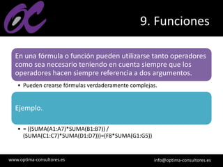 www.optima-consultores.es info@optima-consultores.es
9. Funciones
En una fórmula o función pueden utilizarse tanto operadores
como sea necesario teniendo en cuenta siempre que los
operadores hacen siempre referencia a dos argumentos.
• Pueden crearse fórmulas verdaderamente complejas.
Ejemplo.
• = ((SUMA(A1:A7)*SUMA(B1:B7)) /
(SUMA(C1:C7)*SUMA(D1:D7)))=(F8*SUMA(G1:G5))
 