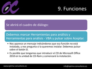 www.optima-consultores.es info@optima-consultores.es
9. Funciones
Se abrirá el cuadro de diálogo:
Debemos marcar Herramientas para análisis y
Herramientas para análisis - VBA y pulsar sobre Aceptar.
• Nos aparece un mensaje indicándonos que esa función no está
instalada, y nos pregunta si la queremos instalar. Debemos pulsar
sobre el botón Sí.
• Es posible que tengamos que introducir el CD de Microsoft Office
2010 en la unidad de CD-Rom y comenzará la instalación.
 