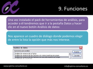 www.optima-consultores.es info@optima-consultores.es
9. Funciones
Una vez instalado el pack de herramientas de análisis, para
acceder a él tendremos que ir a la pestaña Datos y hacer
clic en el nuevo botón Análisis de datos:
Nos aparece un cuadro de diálogo donde podemos elegir
de entre la lista la opción que más nos interese.
 