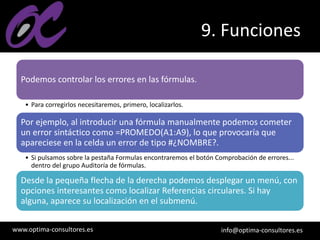 www.optima-consultores.es info@optima-consultores.es
9. Funciones
Podemos controlar los errores en las fórmulas.
• Para corregirlos necesitaremos, primero, localizarlos.
Por ejemplo, al introducir una fórmula manualmente podemos cometer
un error sintáctico como =PROMEDO(A1:A9), lo que provocaría que
apareciese en la celda un error de tipo #¿NOMBRE?.
• Si pulsamos sobre la pestaña Formulas encontraremos el botón Comprobación de errores...
dentro del grupo Auditoría de fórmulas.
Desde la pequeña flecha de la derecha podemos desplegar un menú, con
opciones interesantes como localizar Referencias circulares. Si hay
alguna, aparece su localización en el submenú.
 