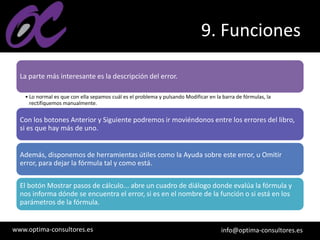 www.optima-consultores.es info@optima-consultores.es
9. Funciones
La parte más interesante es la descripción del error.
• Lo normal es que con ella sepamos cuál es el problema y pulsando Modificar en la barra de fórmulas, la
rectifiquemos manualmente.
Con los botones Anterior y Siguiente podremos ir moviéndonos entre los errores del libro,
si es que hay más de uno.
Además, disponemos de herramientas útiles como la Ayuda sobre este error, u Omitir
error, para dejar la fórmula tal y como está.
El botón Mostrar pasos de cálculo... abre un cuadro de diálogo donde evalúa la fórmula y
nos informa dónde se encuentra el error, si es en el nombre de la función o si está en los
parámetros de la fórmula.
 