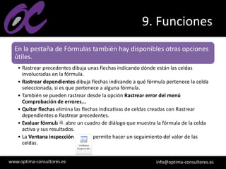 www.optima-consultores.es info@optima-consultores.es
9. Funciones
En la pestaña de Fórmulas también hay disponibles otras opciones
útiles.
• Rastrear precedentes dibuja unas flechas indicando dónde están las celdas
involucradas en la fórmula.
• Rastrear dependientes dibuja flechas indicando a qué fórmula pertenece la celda
seleccionada, si es que pertenece a alguna fórmula.
• También se pueden rastrear desde la opción Rastrear error del menú
Comprobación de errores...
• Quitar flechas elimina las flechas indicativas de celdas creadas con Rastrear
dependientes o Rastrear precedentes.
• Evaluar fórmula abre un cuadro de diálogo que muestra la fórmula de la celda
activa y sus resultados.
• La Ventana inspección permite hacer un seguimiento del valor de las
celdas.
 
