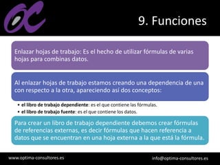 www.optima-consultores.es info@optima-consultores.es
9. Funciones
Enlazar hojas de trabajo: Es el hecho de utilizar fórmulas de varias
hojas para combinas datos.
Al enlazar hojas de trabajo estamos creando una dependencia de una
con respecto a la otra, apareciendo así dos conceptos:
• el libro de trabajo dependiente: es el que contiene las fórmulas.
• el libro de trabajo fuente: es el que contiene los datos.
Para crear un libro de trabajo dependiente debemos crear fórmulas
de referencias externas, es decir fórmulas que hacen referencia a
datos que se encuentran en una hoja externa a la que está la fórmula.
 