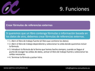 www.optima-consultores.es info@optima-consultores.es
9. Funciones
Crear fórmulas de referencias externas
Si queremos que un libro contenga fórmulas o información basada en
los datos de otro, debemos crear fórmulas de referencias externas.
• 1. Abrir el libro de trabajo fuente (el libro que contiene los datos).
• 2. Abrir el libro de trabajo dependiente y seleccionar la celda donde queremos incluir
la fórmula.
• 3. Introducir la fórmula de la forma que hemos hecho siempre, cuando se llegue al
punto de escoger las celdas de datos, activar el libro de trabajo fuente y seleccionar las
celdas necesarias.
• 4. Terminar la fórmula y pulsar Intro.
 