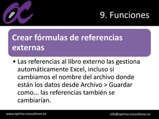 www.optima-consultores.es info@optima-consultores.es
9. Funciones
Crear fórmulas de referencias
externas
• Las referencias al libro externo las gestiona
automáticamente Excel, incluso si
cambiamos el nombre del archivo donde
están los datos desde Archivo > Guardar
como... las referencias también se
cambiarían.
 