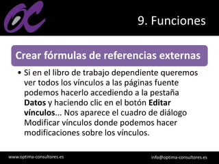 www.optima-consultores.es info@optima-consultores.es
9. Funciones
Crear fórmulas de referencias externas
• Si en el libro de trabajo dependiente queremos
ver todos los vínculos a las páginas fuente
podemos hacerlo accediendo a la pestaña
Datos y haciendo clic en el botón Editar
vínculos... Nos aparece el cuadro de diálogo
Modificar vínculos donde podemos hacer
modificaciones sobre los vínculos.
 