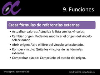 www.optima-consultores.es info@optima-consultores.es
9. Funciones
Crear fórmulas de referencias externas
• Actualizar valores: Actualiza la lista con los vínculos.
• Cambiar origen: Podemos modificar el origen del vínculo
seleccionado.
• Abrir origen: Abre el libro del vínculo seleccionado.
• Romper vínculo: Quita los vínculos de las fórmulas
externas.
• Comprobar estado: Comprueba el estado del origen.
 