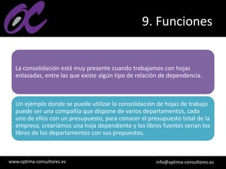 www.optima-consultores.es info@optima-consultores.es
9. Funciones
La consolidación está muy presente cuando trabajamos con hojas
enlazadas, entre las que existe algún tipo de relación de dependencia.
Un ejemplo donde se puede utilizar la consolidación de hojas de trabajo
puede ser una compañía que dispone de varios departamentos, cada
uno de ellos con un presupuesto, para conocer el presupuesto total de la
empresa, crearíamos una hoja dependiente y los libros fuentes serían los
libros de los departamentos con sus prepuestos.
 