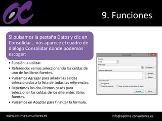 www.optima-consultores.es info@optima-consultores.es
9. Funciones
Si pulsamos la pestaña Datos y clic en
Consolidar... nos aparece el cuadro de
diálogo Consolidar donde podemos
escoger:
• Función: a utilizar.
• Referencia: vamos seleccionando las celdas de
uno de los libros fuentes.
• Pulsamos Agregar para añadir las celdas
seleccionadas a la lista de todas las referencias.
• Repetimos los dos últimos pasos para
seleccionar las celdas de los diferentes libros
fuentes.
• Pulsamos en Aceptar para finalizar la fórmula.
 