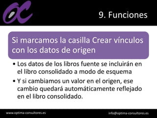 www.optima-consultores.es info@optima-consultores.es
9. Funciones
Si marcamos la casilla Crear vínculos
con los datos de origen
• Los datos de los libros fuente se incluirán en
el libro consolidado a modo de esquema
• Y si cambiamos un valor en el origen, ese
cambio quedará automáticamente reflejado
en el libro consolidado.
 