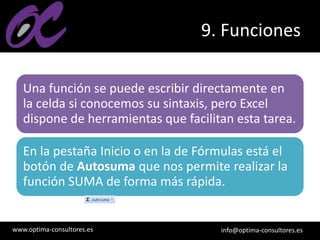 www.optima-consultores.es info@optima-consultores.es
9. Funciones
Una función se puede escribir directamente en
la celda si conocemos su sintaxis, pero Excel
dispone de herramientas que facilitan esta tarea.
En la pestaña Inicio o en la de Fórmulas está el
botón de Autosuma que nos permite realizar la
función SUMA de forma más rápida.
 
