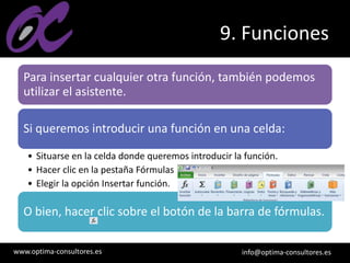 www.optima-consultores.es info@optima-consultores.es
9. Funciones
Para insertar cualquier otra función, también podemos
utilizar el asistente.
Si queremos introducir una función en una celda:
• Situarse en la celda donde queremos introducir la función.
• Hacer clic en la pestaña Fórmulas
• Elegir la opción Insertar función.
O bien, hacer clic sobre el botón de la barra de fórmulas.
 