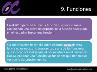 www.optima-consultores.es info@optima-consultores.es
9. Funciones
Excel 2010 permite buscar la función que necesitamos
escribiendo una breve descripción de la función necesitada
en el recuadro Buscar una función:
Y a continuación hacer clic sobre el botón , de esta
forma no es necesario conocer cada una de las funciones
que incorpora Excel ya que el nos mostrará en el cuadro de
lista Seleccionar una función: las funciones que tienen que
ver con la descripción escrita.
 