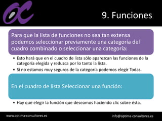 www.optima-consultores.es info@optima-consultores.es
9. Funciones
Para que la lista de funciones no sea tan extensa
podemos seleccionar previamente una categoría del
cuadro combinado o seleccionar una categoría:
• Esto hará que en el cuadro de lista sólo aparezcan las funciones de la
categoría elegida y reduzca por lo tanto la lista.
• Si no estamos muy seguros de la categoría podemos elegir Todas.
En el cuadro de lista Seleccionar una función:
• Hay que elegir la función que deseamos haciendo clic sobre ésta.
 