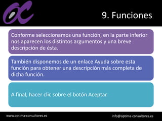 www.optima-consultores.es info@optima-consultores.es
9. Funciones
Conforme seleccionamos una función, en la parte inferior
nos aparecen los distintos argumentos y una breve
descripción de ésta.
También disponemos de un enlace Ayuda sobre esta
función para obtener una descripción más completa de
dicha función.
A final, hacer clic sobre el botón Aceptar.
 