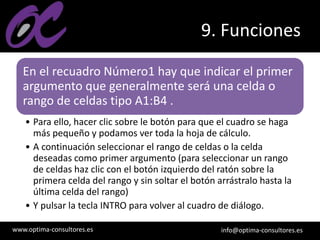 www.optima-consultores.es info@optima-consultores.es
9. Funciones
En el recuadro Número1 hay que indicar el primer
argumento que generalmente será una celda o
rango de celdas tipo A1:B4 .
• Para ello, hacer clic sobre le botón para que el cuadro se haga
más pequeño y podamos ver toda la hoja de cálculo.
• A continuación seleccionar el rango de celdas o la celda
deseadas como primer argumento (para seleccionar un rango
de celdas haz clic con el botón izquierdo del ratón sobre la
primera celda del rango y sin soltar el botón arrástralo hasta la
última celda del rango)
• Y pulsar la tecla INTRO para volver al cuadro de diálogo.
 