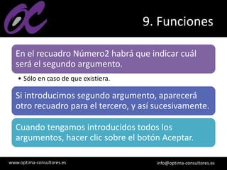 www.optima-consultores.es info@optima-consultores.es
9. Funciones
En el recuadro Número2 habrá que indicar cuál
será el segundo argumento.
• Sólo en caso de que existiera.
Si introducimos segundo argumento, aparecerá
otro recuadro para el tercero, y así sucesivamente.
Cuando tengamos introducidos todos los
argumentos, hacer clic sobre el botón Aceptar.
 