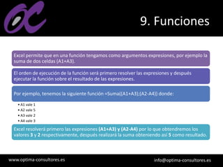 www.optima-consultores.es info@optima-consultores.es
9. Funciones
Excel permite que en una función tengamos como argumentos expresiones, por ejemplo la
suma de dos celdas (A1+A3).
El orden de ejecución de la función será primero resolver las expresiones y después
ejecutar la función sobre el resultado de las expresiones.
Por ejemplo, tenemos la siguiente función =Suma((A1+A3);(A2-A4)) donde:
• A1 vale 1
• A2 vale 5
• A3 vale 2
• A4 vale 3
Excel resolverá primero las expresiones (A1+A3) y (A2-A4) por lo que obtendremos los
valores 3 y 2 respectivamente, después realizará la suma obteniendo así 5 como resultado.
 