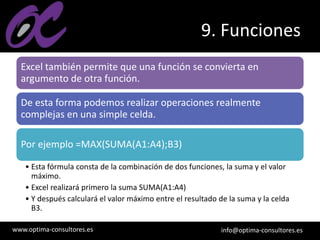 www.optima-consultores.es info@optima-consultores.es
9. Funciones
Excel también permite que una función se convierta en
argumento de otra función.
De esta forma podemos realizar operaciones realmente
complejas en una simple celda.
Por ejemplo =MAX(SUMA(A1:A4);B3)
• Esta fórmula consta de la combinación de dos funciones, la suma y el valor
máximo.
• Excel realizará primero la suma SUMA(A1:A4)
• Y después calculará el valor máximo entre el resultado de la suma y la celda
B3.
 