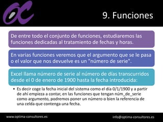 www.optima-consultores.es info@optima-consultores.es
9. Funciones
De entre todo el conjunto de funciones, estudiaremos las
funciones dedicadas al tratamiento de fechas y horas.
En varias funciones veremos que el argumento que se le pasa
o el valor que nos devuelve es un "número de serie".
Excel llama número de serie al número de días transcurridos
desde el 0 de enero de 1900 hasta la fecha introducida:
• Es decir coge la fecha inicial del sistema como el día 0/1/1900 y a partir
de ahí empieza a contar, en las funciones que tengan núm_de_serie
como argumento, podremos poner un número o bien la referencia de
una celda que contenga una fecha.
 