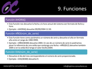 www.optima-consultores.es info@optima-consultores.es
9. Funciones
Función AHORA()
• Esta función nos devuelve la fecha y la hora actual del sistema con formato de fecha y
hora.
• Ejemplo: =AHORA() devuelve 09/09/2004 11:50.
Función AÑO(núm_de_serie)
• Esta función tiene como parámetro un número de serie y devuelve el año en formato
año entre el rango de 1900-9999.
• Ejemplo: =AÑO(38300) devuelve 2004. En vez de un número de serie le podríamos
pasar la referencia de una celda que contenga una fecha: =AÑO(B12) devuelve también
2004 si en la celda B12 tengo el valor 01/01/2004.
Función DIA(núm_de_serie)
• Devuelve el día del mes correspondiente al número de serie proporcionado.
• Ejemplo: =DIA(38300) devuelve 9.
 