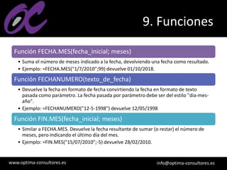 www.optima-consultores.es info@optima-consultores.es
9. Funciones
Función FECHA.MES(fecha_inicial; meses)
• Suma el número de meses indicado a la fecha, devolviendo una fecha como resultado.
• Ejemplo: =FECHA.MES("1/7/2010";99) devuelve 01/10/2018.
Función FECHANUMERO(texto_de_fecha)
• Devuelve la fecha en formato de fecha convirtiendo la fecha en formato de texto
pasada como parámetro. La fecha pasada por parámetro debe ser del estilo "dia-mes-
año".
• Ejemplo: =FECHANUMERO("12-5-1998") devuelve 12/05/1998
Función FIN.MES(fecha_inicial; meses)
• Similar a FECHA.MES. Devuelve la fecha resultante de sumar (o restar) el número de
meses, pero indicando el último día del mes.
• Ejemplo: =FIN.MES("15/07/2010";-5) devuelve 28/02/2010.
 