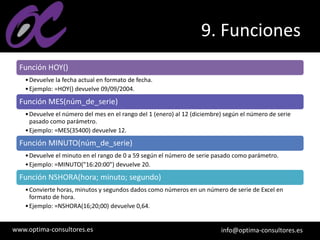 www.optima-consultores.es info@optima-consultores.es
9. Funciones
Función HOY()
•Devuelve la fecha actual en formato de fecha.
•Ejemplo: =HOY() devuelve 09/09/2004.
Función MES(núm_de_serie)
•Devuelve el número del mes en el rango del 1 (enero) al 12 (diciembre) según el número de serie
pasado como parámetro.
•Ejemplo: =MES(35400) devuelve 12.
Función MINUTO(núm_de_serie)
•Devuelve el minuto en el rango de 0 a 59 según el número de serie pasado como parámetro.
•Ejemplo: =MINUTO("16:20:00") devuelve 20.
Función NSHORA(hora; minuto; segundo)
•Convierte horas, minutos y segundos dados como números en un número de serie de Excel en
formato de hora.
•Ejemplo: =NSHORA(16;20;00) devuelve 0,64.
 