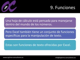 www.optima-consultores.es info@optima-consultores.es
9. Funciones
Una hoja de cálculo está pensada para manejarse
dentro del mundo de los números.
Pero Excel también tiene un conjunto de funciones
específicas para la manipulación de texto.
Estas son funciones de texto ofrecidas por Excel.
 