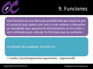 www.optima-consultores.es info@optima-consultores.es
9. Funciones
Una función es una fórmula predefinida por Excel (o por
el usuario) que opera con uno o más valores y devuelve
un resultado que aparecerá directamente en la celda o
será utilizado para calcular la fórmula que la contiene.
La sintaxis de cualquier función es:
• nombre_función(argumento1;argumento2;...;argumentoN)
 