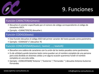 www.optima-consultores.es info@optima-consultores.es
9. Funciones
Función CARACTER(número)
• Devuelve el caracter especificado por el número de código correspondiente al código de
caracteres ASCII.
• Ejemplo: =CARACTER(76) devuelve L
Función CODIGO(texto)
• Esta función devuelve el código ASCII del primer caracter del texto pasado como parámetro.
• Ejemplo: =CODIGO("L") devuelve 76
Función CONCATENAR(texto1; texto2; ...; textoN)
• Devuelve una cadena de caracteres con la unión de los textos pasados como parámetros.
• Es de utilidad cuando tenemos texto como puedan ser el nombre completo de una persona
pero está dividido en distintas celdas y en alguna ocasión queremos fundir el nombre
completo en una sola celda.
• Ejemplo: =CONCATENAR("Antonio ";"Gutierrez ";"Fernandez " ) devuelve Antonio Gutierrez
Fernandez
 