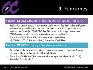 www.optima-consultores.es info@optima-consultores.es
9. Funciones
Función DECIMAL(número; decimales; no_separar_millares)
• Redondea un número pasado como parámetro a los decimales indicados
y devuelve el resultado en formato de texto. La última opción es una
parámetro lógico (VERDADERO, FALSO), si se omite coge como valor
FALSO, mostrará los puntos separadores de los millares.
• Ejemplo: =DECIMAL(4005,75;3) devuelve 4.005,750 y
=DECIMAL(4005,75;3;verdadero) devuelve 4005,750
Función DERECHA(texto; núm_de_caracteres)
• Devuelve de la cadena de texto, el número de caracteres especificados
comenzando a contar desde el final del texto.
• Ejemplo: =DERECHA("Bienaventurados los que estudien Excel...";12)
devuelve "ien Excel..."
 