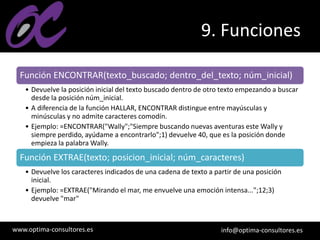 www.optima-consultores.es info@optima-consultores.es
9. Funciones
Función ENCONTRAR(texto_buscado; dentro_del_texto; núm_inicial)
• Devuelve la posición inicial del texto buscado dentro de otro texto empezando a buscar
desde la posición núm_inicial.
• A diferencia de la función HALLAR, ENCONTRAR distingue entre mayúsculas y
minúsculas y no admite caracteres comodín.
• Ejemplo: =ENCONTRAR("Wally";"Siempre buscando nuevas aventuras este Wally y
siempre perdido, ayúdame a encontrarlo";1) devuelve 40, que es la posición donde
empieza la palabra Wally.
Función EXTRAE(texto; posicion_inicial; núm_caracteres)
• Devuelve los caracteres indicados de una cadena de texto a partir de una posición
inicial.
• Ejemplo: =EXTRAE("Mirando el mar, me envuelve una emoción intensa...";12;3)
devuelve "mar"
 