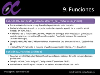 www.optima-consultores.es info@optima-consultores.es
9. Funciones
Función HALLAR(texto_buscado; dentro_del_texto; núm_inicial)
• Busca un texto dentro de otro y devuelve la posición del texto buscado.
• Realiza la búsqueda leyendo el texto de izquierda a derecha a partir de la posición inicial
indicada en núm_inicial.
• A diferencia de la función ENCONTRAR, HALLAR no distingue entre mayúsculas y minúsculas
y admite caracteres comodines (? un solo carácter, * cualquier número de caracteres, ~
carácter de escape).
• Ejemplo: =HALLAR("Mar";"Mirando el mar, me envuelve una emoción intensa...";1) devuelve
12
• =HALLAR("M?r";"Mirando el mar, me envuelve una emoción intensa...";1) devuelve 1
Función IGUAL(texto1; texto2)
• Devuelve un valor lógico (verdadero/falso) según las dos cadenas de texto comparadas sean
iguales o no.
• Ejemplo: =IGUAL("esto es igual?";"es igual esto?") devuelve FALSO
• Normalmente se utiliza para comparar los valores almacenados en dos celdas.
 