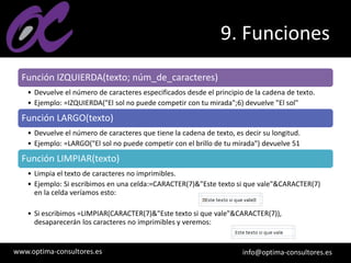 www.optima-consultores.es info@optima-consultores.es
9. Funciones
Función IZQUIERDA(texto; núm_de_caracteres)
• Devuelve el número de caracteres especificados desde el principio de la cadena de texto.
• Ejemplo: =IZQUIERDA("El sol no puede competir con tu mirada";6) devuelve "El sol"
Función LARGO(texto)
• Devuelve el número de caracteres que tiene la cadena de texto, es decir su longitud.
• Ejemplo: =LARGO("El sol no puede competir con el brillo de tu mirada") devuelve 51
Función LIMPIAR(texto)
• Limpia el texto de caracteres no imprimibles.
• Ejemplo: Si escribimos en una celda:=CARACTER(7)&"Este texto si que vale"&CARACTER(7)
en la celda veríamos esto:
• Si escribimos =LIMPIAR(CARACTER(7)&"Este texto si que vale"&CARACTER(7)),
desaparecerán los caracteres no imprimibles y veremos:
 