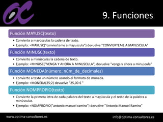 www.optima-consultores.es info@optima-consultores.es
9. Funciones
Función MAYUSC(texto)
• Convierte a mayúsculas la cadena de texto.
• Ejemplo: =MAYUSC("convierteme a mayuscula") devuelve "CONVIERTEME A MAYUSCULA"
Función MINUSC(texto)
• Convierte a minúsculas la cadena de texto.
• Ejemplo: =MINUSC("VENGA Y AHORA A MINUSCULA") devuelve "venga y ahora a minuscula"
Función MONEDA(número; núm_de_decimales)
• Convierte a texto un número usando el formato de moneda.
• Ejemplo: =MONEDA(25;2) devuelve "25,00 € "
Función NOMPROPIO(texto)
• Convierte la primera letra de cada palabra del texto a mayúscula y el resto de la palabra a
minúsculas.
• Ejemplo: =NOMPROPIO("antonio manuel ramiro") devuelve "Antonio Manuel Ramiro"
 