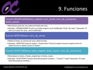 www.optima-consultores.es info@optima-consultores.es
9. Funciones
Función REEMPLAZAR(texto_original; num_inicial; núm_de_caracteres;
texto_nuevo)
•Reemplaza parte de una cadena de texto por otra.
•Ejemplo: =REEMPLAZAR("Si este es el texto original, será modificado";21;8;" Por este ") devuelve "Si
este es el texto Por este , será modificado"
Función REPETIR(texto; núm_de_veces)
•Repite el texto un número de veces determinado.
•Ejemplo: =REPETIR("Como te repites ";5) devuelve "Como te repites Como te repites Como te
repites Como te repites Como te repites "
Función SUSTITUIR(texto; texto_original; texto_nuevo; núm_de_ocurrencia)
•Reemplaza en texto, el texto_original por el texto_nuevo.
•Ejemplo: =SUSTITUIR("El precio total del proyecto conlleva...";"precio";"coste") devuelve "El coste
total del proyecto conlleva..."
 