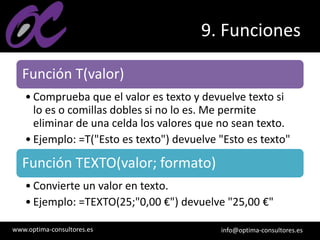 www.optima-consultores.es info@optima-consultores.es
9. Funciones
Función T(valor)
• Comprueba que el valor es texto y devuelve texto si
lo es o comillas dobles si no lo es. Me permite
eliminar de una celda los valores que no sean texto.
• Ejemplo: =T("Esto es texto") devuelve "Esto es texto"
Función TEXTO(valor; formato)
• Convierte un valor en texto.
• Ejemplo: =TEXTO(25;"0,00 €") devuelve "25,00 €"
 