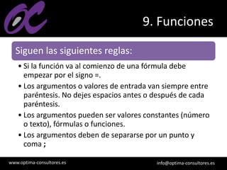 www.optima-consultores.es info@optima-consultores.es
9. Funciones
Siguen las siguientes reglas:
• Si la función va al comienzo de una fórmula debe
empezar por el signo =.
• Los argumentos o valores de entrada van siempre entre
paréntesis. No dejes espacios antes o después de cada
paréntesis.
• Los argumentos pueden ser valores constantes (número
o texto), fórmulas o funciones.
• Los argumentos deben de separarse por un punto y
coma ;
 