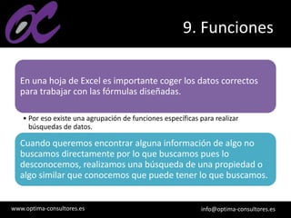 www.optima-consultores.es info@optima-consultores.es
9. Funciones
En una hoja de Excel es importante coger los datos correctos
para trabajar con las fórmulas diseñadas.
• Por eso existe una agrupación de funciones específicas para realizar
búsquedas de datos.
Cuando queremos encontrar alguna información de algo no
buscamos directamente por lo que buscamos pues lo
desconocemos, realizamos una búsqueda de una propiedad o
algo similar que conocemos que puede tener lo que buscamos.
 