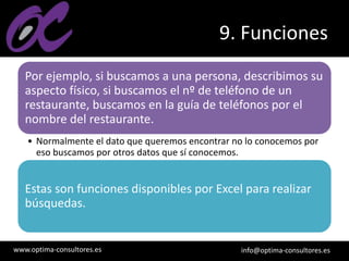 www.optima-consultores.es info@optima-consultores.es
9. Funciones
Por ejemplo, si buscamos a una persona, describimos su
aspecto físico, si buscamos el nº de teléfono de un
restaurante, buscamos en la guía de teléfonos por el
nombre del restaurante.
• Normalmente el dato que queremos encontrar no lo conocemos por
eso buscamos por otros datos que sí conocemos.
Estas son funciones disponibles por Excel para realizar
búsquedas.
 