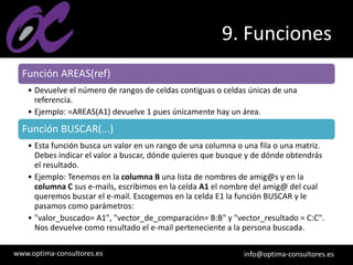 www.optima-consultores.es info@optima-consultores.es
9. Funciones
Función AREAS(ref)
• Devuelve el número de rangos de celdas contiguas o celdas únicas de una
referencia.
• Ejemplo: =AREAS(A1) devuelve 1 pues únicamente hay un área.
Función BUSCAR(...)
• Esta función busca un valor en un rango de una columna o una fila o una matriz.
Debes indicar el valor a buscar, dónde quieres que busque y de dónde obtendrás
el resultado.
• Ejemplo: Tenemos en la columna B una lista de nombres de amig@s y en la
columna C sus e-mails, escribimos en la celda A1 el nombre del amig@ del cual
queremos buscar el e-mail. Escogemos en la celda E1 la función BUSCAR y le
pasamos como parámetros:
• "valor_buscado= A1", "vector_de_comparación= B:B" y "vector_resultado = C:C".
Nos devuelve como resultado el e-mail perteneciente a la persona buscada.
 