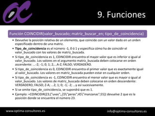 www.optima-consultores.es info@optima-consultores.es
9. Funciones
Función COINCIDIR(valor_buscado; matriz_buscar_en; tipo_de_coincidencia)
• Devuelve la posición relativa de un elemento, que coincide con un valor dado en un orden
especificado dentro de una matriz.
• Tipo_de_coincidencia es el número -1, 0 ó 1 y especifica cómo ha de coincidir el
valor_buscado con los valores de matriz_buscada.
• Si tipo_de_coincidencia es 1, COINCIDIR encuentra el mayor valor que es inferior o igual al
valor_buscado. Los valores en el argumento matriz_buscada deben colocarse en orden
ascendente: ...-2; -1; 0; 1; 2;...A-Z; FALSO; VERDADERO.
• Si tipo_de_coincidencia es 0, COINCIDIR encuentra el primer valor que es exactamente igual
al valor_buscado. Los valores en matriz_buscada pueden estar en cualquier orden.
• Si tipo_de_coincidencia es -1, COINCIDIR encuentra el menor valor que es mayor o igual al
valor_buscado. Los valores de matriz_buscada deben colocarse en orden descendente:
VERDADERO; FALSO; Z-A; ...2; 1; 0; -1; -2; ...y así sucesivamente.
• Si se omite tipo_de_coincidencia, se supondrá que es 1.
• Ejemplo: =COINCIDIR(23;{"uvas";,23"peras";45"manzanas";55}) devuelve 2 que es la
posición donde se encuentra el número 23.
 
