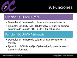 www.optima-consultores.es info@optima-consultores.es
9. Funciones
Función COLUMNA(ref)
• Devuelve el número de columna de una referencia.
• Ejemplo: =COLUMNA(D:H) devuelve 4, pues la primera
columna de la matriz D:H es la D (la columna4).
Función COLUMNAS(matriz)
• Devuelve el número de columnas que componen la
matriz.
• Ejemplo: =COLUMNAS(A:C) devuelve 3, pues la matriz
tiene 3 columnas.
 